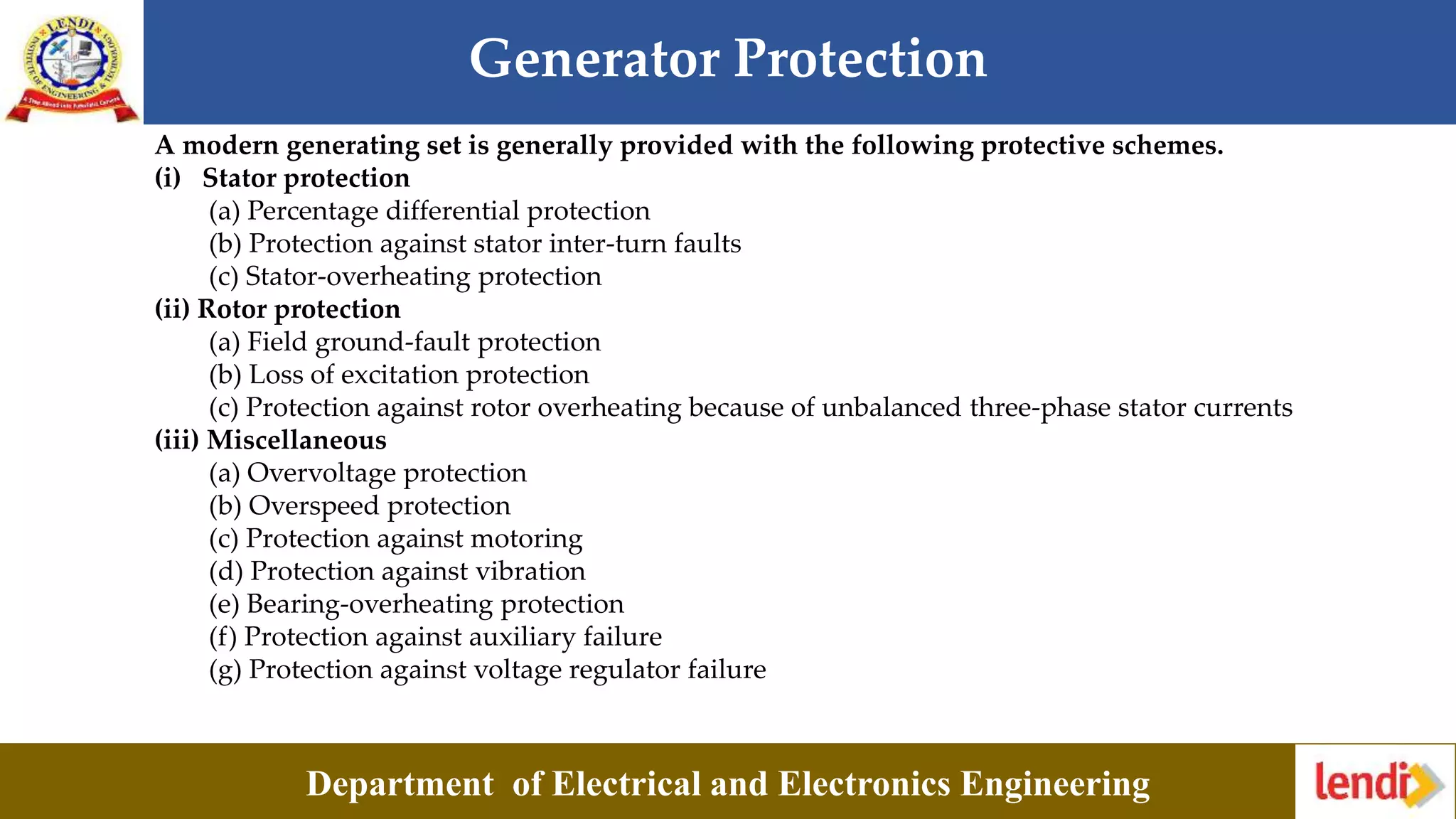 Generator Protection
Department of Electrical and Electronics Engineering
A modern generating set is generally provided with the following protective schemes.
(i) Stator protection
(a) Percentage differential protection
(b) Protection against stator inter-turn faults
(c) Stator-overheating protection
(ii) Rotor protection
(a) Field ground-fault protection
(b) Loss of excitation protection
(c) Protection against rotor overheating because of unbalanced three-phase stator currents
(iii) Miscellaneous
(a) Overvoltage protection
(b) Overspeed protection
(c) Protection against motoring
(d) Protection against vibration
(e) Bearing-overheating protection
(f) Protection against auxiliary failure
(g) Protection against voltage regulator failure
 