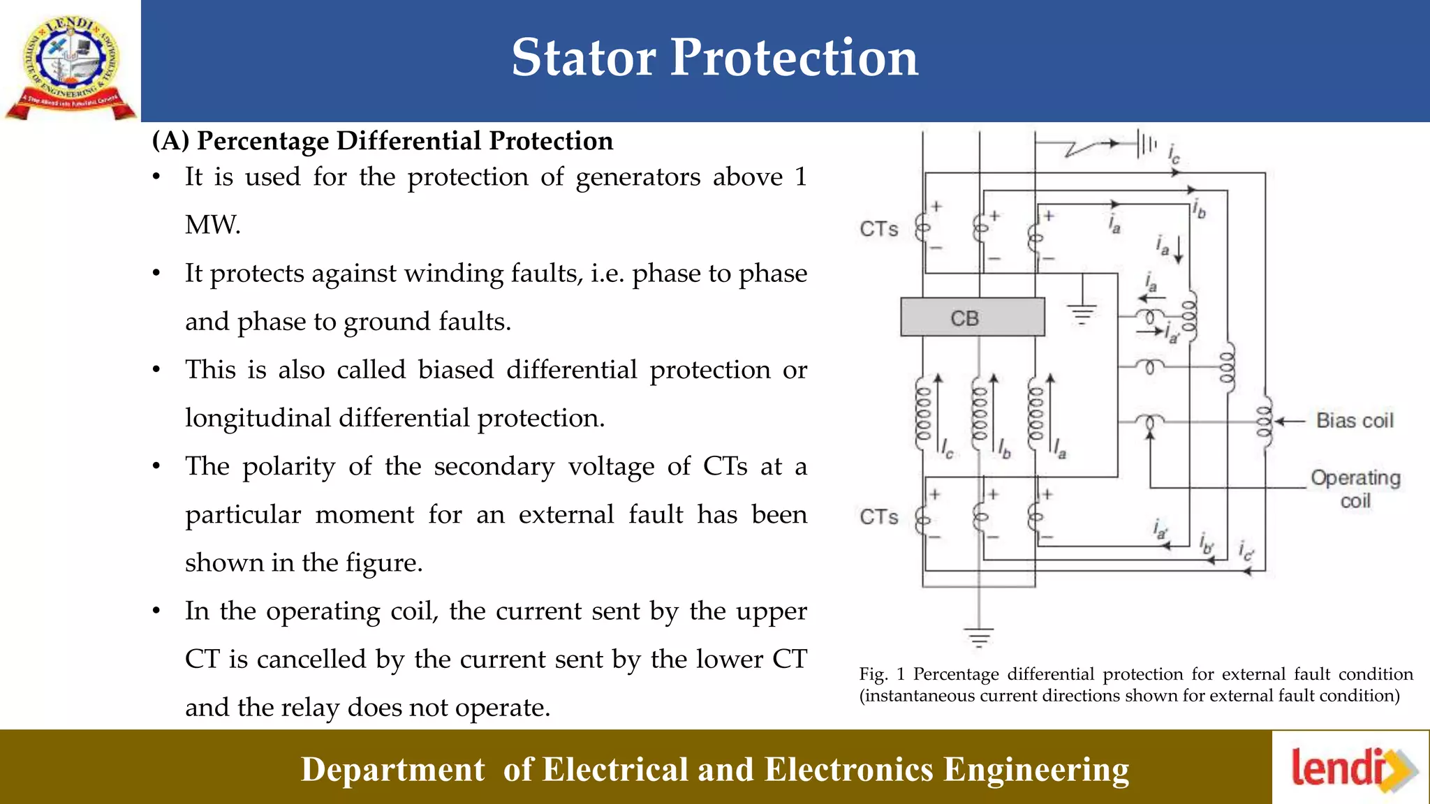Stator Protection
Department of Electrical and Electronics Engineering
(A) Percentage Differential Protection
Fig. 1 Percentage differential protection for external fault condition
(instantaneous current directions shown for external fault condition)
• It is used for the protection of generators above 1
MW.
• It protects against winding faults, i.e. phase to phase
and phase to ground faults.
• This is also called biased differential protection or
longitudinal differential protection.
• The polarity of the secondary voltage of CTs at a
particular moment for an external fault has been
shown in the figure.
• In the operating coil, the current sent by the upper
CT is cancelled by the current sent by the lower CT
and the relay does not operate.
 