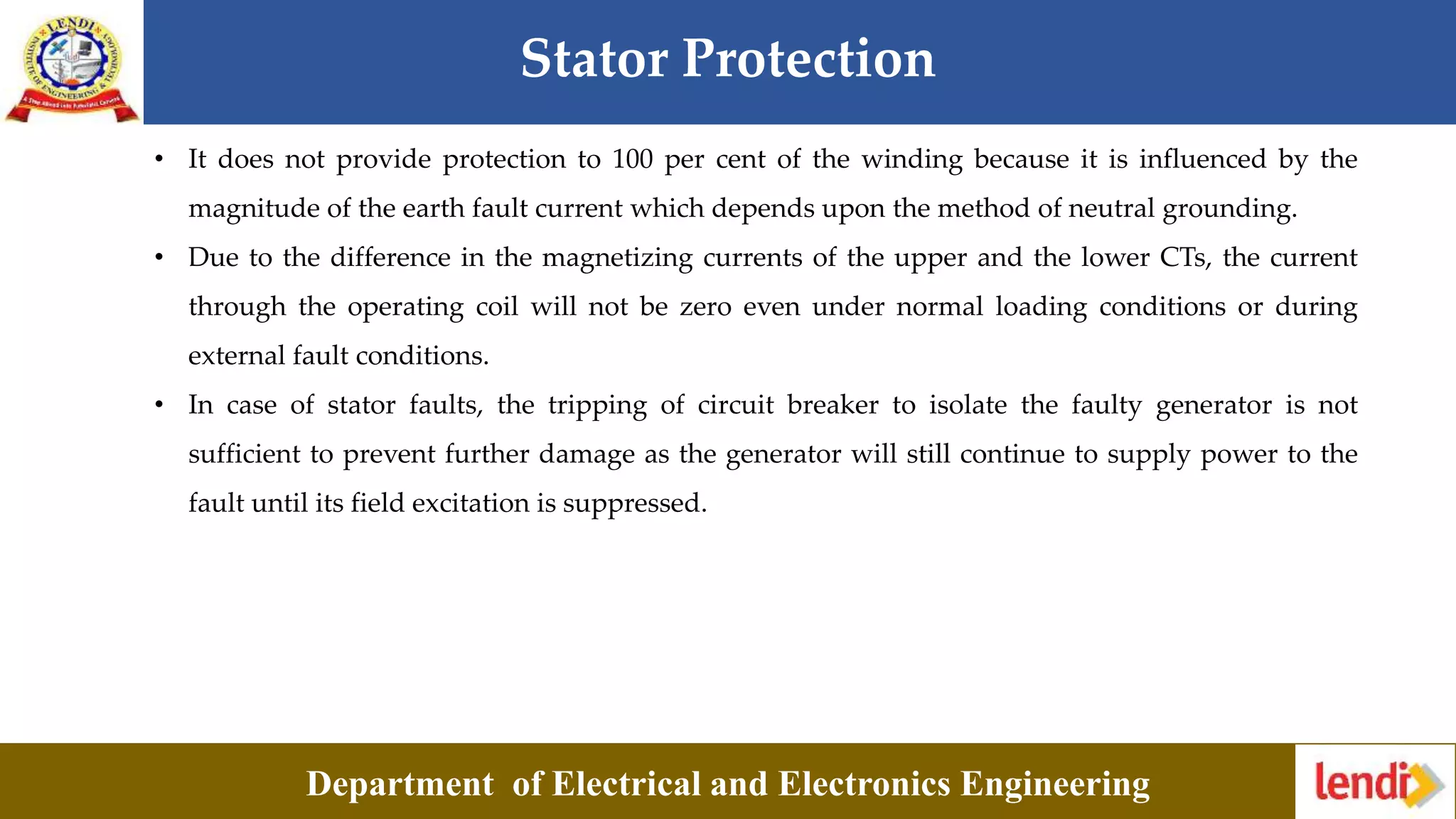 Stator Protection
Department of Electrical and Electronics Engineering
• It does not provide protection to 100 per cent of the winding because it is influenced by the
magnitude of the earth fault current which depends upon the method of neutral grounding.
• Due to the difference in the magnetizing currents of the upper and the lower CTs, the current
through the operating coil will not be zero even under normal loading conditions or during
external fault conditions.
• In case of stator faults, the tripping of circuit breaker to isolate the faulty generator is not
sufficient to prevent further damage as the generator will still continue to supply power to the
fault until its field excitation is suppressed.
 