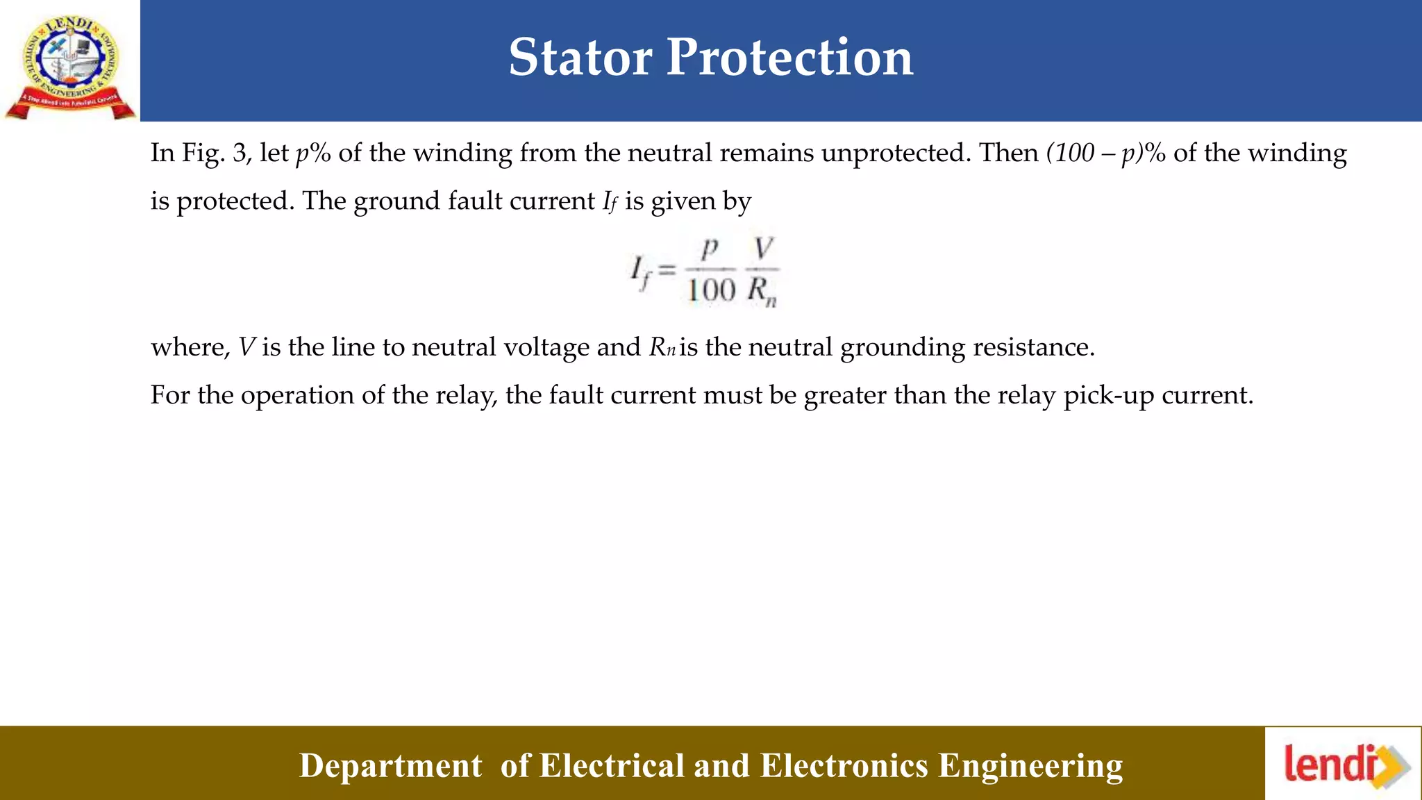 Stator Protection
Department of Electrical and Electronics Engineering
In Fig. 3, let p% of the winding from the neutral remains unprotected. Then (100 – p)% of the winding
is protected. The ground fault current If is given by
where, V is the line to neutral voltage and Rn is the neutral grounding resistance.
For the operation of the relay, the fault current must be greater than the relay pick-up current.
 