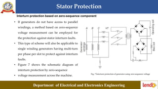 Stator Protection
Department of Electrical and Electronics Engineering
Interturn protection based on zero-sequence component
• If generators do not have access to parallel
windings, a method based on zero-sequence
voltage measurement can be employed for
the protection against stator interturn faults.
• This type of scheme will also be applicable to
single winding generators having multi-turn
per phase per slot to protect against interturn
faults.
• Figure 7 shows the schematic diagram of
interturn protection by zero-sequence
• voltage measurement across the machine.
Fig. 7 Interturn protection of generator using zero-sequence voltage
 