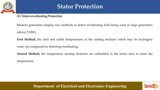 Stator Protection
Department of Electrical and Electronics Engineering
(C) Stator-overheating Protection
Modern generators employ two methods to detect overheating both being used in large generators
(above 2 MW).
First Method, the inlet and outlet temperatures of the cooling medium which may be hydrogen/
water are compared for detecting overheating.
Second Method, the temperature sensing elements are embedded in the stator slots to sense the
temperature.
 