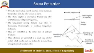 Stator Protection
Department of Electrical and Electronics Engineering
Fig. 8 Stator-overheating protection
• When the temperature exceeds a certain preset maximum
temperature limit, the relay sounds an alarm.
• The scheme employs a temperature detector unit, relay
and Wheatstone-bridge for the purpose.
• The temperature sensing elements may either be
thermistors, thermocouples or resistance temperature
indicators.
• They are embedded in the stator slots at different
locations.
• These elements are connected to a multi-way selector
switch which checks each one in turn for a period long
enough to operate an alarm relay.
 