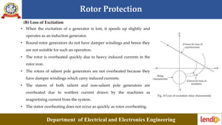 Rotor Protection
Department of Electrical and Electronics Engineering
(B) Loss of Excitation
• When the excitation of a generator is lost, it speeds up slightly and
operates as an induction generator.
• Round-rotor generators do not have damper windings and hence they
are not suitable for such an operation.
• The rotor is overheated quickly due to heavy induced currents in the
rotor iron.
• The rotors of salient pole generators are not overheated because they
have damper windings which carry induced currents.
• The stators of both salient and non-salient pole generators are
overheated due to wattless current drawn by the machines as
magnetising current from the system.
• The stator overheating does not occur as quickly as rotor overheating.
Fig. 10 Loss of excitation relay characteristic
 