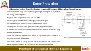 Rotor Protection
Department of Electrical and Electronics Engineering
(c) Protection against Rotor Overheating because of Unbalanced Three-phase Stator Currents
Fig. 11 Protection against unbalanced stator currents
• The overcurrent relay used in the negative phase sequence protection
has a long operating time
• A typical time range of the relay is 0.2 to 2000 s.
• It has a typical construction with a special electromagnet.
• It has shaded pole construction with a Mu-metal shunt.
• The negative sequence filter gives an output proportional to I2.
• It actuates an alarm as well as the time-current relay which has a very
inverse characteristic.
• The alarm unit also starts a timer which is adjustable from 8% to 40% of
negative sequence component.
• The timer makes a delay in the alarm to prevent the alarm from
sounding unnecessarily on unbalanced loads of short duration.
 