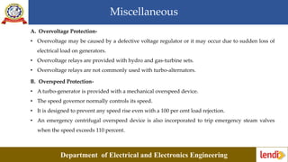 Miscellaneous
Department of Electrical and Electronics Engineering
A. Overvoltage Protection-
• Overvoltage may be caused by a defective voltage regulator or it may occur due to sudden loss of
electrical load on generators.
• Overvoltage relays are provided with hydro and gas-turbine sets.
• Overvoltage relays are not commonly used with turbo-alternators.
B. Overspeed Protection-
• A turbo-generator is provided with a mechanical overspeed device.
• The speed governor normally controls its speed.
• It is designed to prevent any speed rise even with a 100 per cent load rejection.
• An emergency centrifugal overspeed device is also incorporated to trip emergency steam valves
when the speed exceeds 110 percent.
 