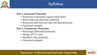 Syllabus
Department of Electrical and Electronics Engineering
Part 1. Generator Protection
―Protection of generators against stator faults
―Rotor faults and abnormal conditions
―Restricted earth fault and inter turn fault protection
―Numerical examples
Part 2. Transformer Protection
―Percentage differential protection
―Design of CT’s ratio
―Buchholz relay protection
―Numerical examples
 