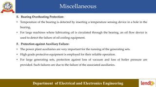 Miscellaneous
Department of Electrical and Electronics Engineering
E. Bearing Overheating Protection-
• Temperature of the bearing is detected by inserting a temperature sensing device in a hole in the
bearing.
• For large machines where lubricating oil is circulated through the bearing, an oil flow device is
used to detect the failure of oil cooling equipment.
F. Protection against Auxiliary Failure-
• The power plant auxiliaries are very important for the running of the generating sets.
• High grade protective equipment is employed for their reliable operation.
• For large generating sets, protection against loss of vacuum and loss of boiler pressure are
provided. Such failures are due to the failure of the associated auxiliaries.
 