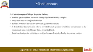 Miscellaneous
Department of Electrical and Electronics Engineering
G. Protection against Voltage Regulator Failure-
• Modern quick response automatic voltage regulators are very complex.
• They are subject to component failures.
• Suitable protective devices are provided against their failure.
• A definite time dc overcurrent relay is provided which operates when there is overcurrent in the
rotor circuit for a period longer than a prescribed limit.
• In such a situation, the excitation is switched to a predetermined value for manual control.
 