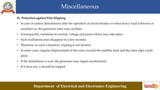 Miscellaneous
Department of Electrical and Electronics Engineering
H. Protection against Pole Slipping
• In case of system disturbances after the operation of circuit breaker or when heavy load is thrown or
switched on, the generator rotor may oscillate.
• Consequently, variations in current, voltage and power factor may take place.
• Such oscillations may disappear in a few seconds.
• Therefore, in such a situation, tripping is not desired.
• In some cases, angular displacement of the rotor exceeds the stability limit and the rotor slips a pole
pitch.
• If the disturbance is over, the generator may regain synchronism.
• If it does not, it should be tripped.
 