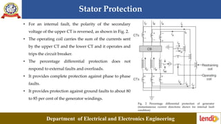 Stator Protection
Department of Electrical and Electronics Engineering
Fig. 2 Percentage differential protection of generator
(instantaneous current directions shown for internal fault
condition)
• For an internal fault, the polarity of the secondary
voltage of the upper CT is reversed, as shown in Fig. 2.
• The operating coil carries the sum of the currents sent
by the upper CT and the lower CT and it operates and
trips the circuit breaker.
• The percentage differential protection does not
respond to external faults and overloads.
• It provides complete protection against phase to phase
faults.
• It provides protection against ground faults to about 80
to 85 per cent of the generator windings.
 