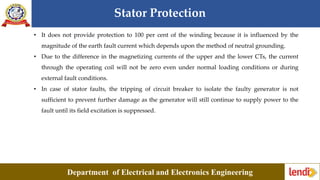 Stator Protection
Department of Electrical and Electronics Engineering
• It does not provide protection to 100 per cent of the winding because it is influenced by the
magnitude of the earth fault current which depends upon the method of neutral grounding.
• Due to the difference in the magnetizing currents of the upper and the lower CTs, the current
through the operating coil will not be zero even under normal loading conditions or during
external fault conditions.
• In case of stator faults, the tripping of circuit breaker to isolate the faulty generator is not
sufficient to prevent further damage as the generator will still continue to supply power to the
fault until its field excitation is suppressed.
 