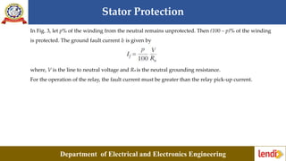 Stator Protection
Department of Electrical and Electronics Engineering
In Fig. 3, let p% of the winding from the neutral remains unprotected. Then (100 – p)% of the winding
is protected. The ground fault current If is given by
where, V is the line to neutral voltage and Rn is the neutral grounding resistance.
For the operation of the relay, the fault current must be greater than the relay pick-up current.
 