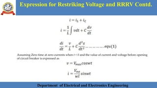 Department of Electrical and Electronics Engineering 16Department of Electrical and Electronics Engineering 16Department of Electrical and Electronics Engineering 16Department of Electrical and Electronics EngineeringDepartment of Electrical and Electronics Engineering 16Department of Electrical and Electronics Engineering 16Department of Electrical and Electronics Engineering 16Department of Electrical and Electronics Engineering 16Department of Electrical and Electronics Engineering 16Department of Electrical and Electronics Engineering 16Department of Electrical and Electronics EngineeringDepartment of Electrical and Electronics Engineering 16Department of Electrical and Electronics Engineering 16
Expression for Restriking Voltage and RRRV Contd.
Department of Electrical and Electronics Engineering
Assuming Zero time at zero currents when t = 0 and the value of current and voltage before opening
of circuit breaker is expressed as
 