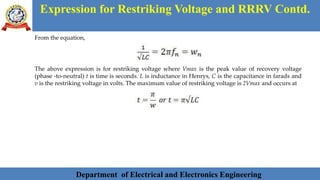 Department of Electrical and Electronics Engineering 18Department of Electrical and Electronics Engineering 18Department of Electrical and Electronics Engineering 18Department of Electrical and Electronics Engineering 18Department of Electrical and Electronics Engineering 18Department of Electrical and Electronics EngineeringDepartment of Electrical and Electronics Engineering 18Department of Electrical and Electronics Engineering 18Department of Electrical and Electronics Engineering 18Department of Electrical and Electronics Engineering 18Department of Electrical and Electronics Engineering 18Department of Electrical and Electronics Engineering 18Department of Electrical and Electronics EngineeringDepartment of Electrical and Electronics Engineering 18Department of Electrical and Electronics Engineering 18
Expression for Restriking Voltage and RRRV Contd.
Department of Electrical and Electronics Engineering
From the equation,
The above expression is for restriking voltage where Vmax is the peak value of recovery voltage
(phase -to-neutral) t is time is seconds. L is inductance in Henrys, C is the capacitance in farads and
v is the restriking voltage in volts. The maximum value of restriking voltage is 2Vmax and occurs at
 