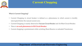 Department of Electrical and Electronics Engineering 20Department of Electrical and Electronics Engineering 20Department of Electrical and Electronics Engineering 20Department of Electrical and Electronics Engineering 20Department of Electrical and Electronics Engineering 20Department of Electrical and Electronics Engineering 20Department of Electrical and Electronics Engineering 20Department of Electrical and Electronics EngineeringDepartment of Electrical and Electronics Engineering 20Department of Electrical and Electronics Engineering 20Department of Electrical and Electronics Engineering 20Department of Electrical and Electronics Engineering 20Department of Electrical and Electronics Engineering 20Department of Electrical and Electronics Engineering 20Department of Electrical and Electronics EngineeringDepartment of Electrical and Electronics Engineering 20Department of Electrical and Electronics Engineering 20
Current Chopping
Department of Electrical and Electronics Engineering
What is Current Chopping?
• Current Chopping in circuit breaker is defined as a phenomena in which current is forcibly
interrupted before the natural current zero.
• Current Chopping is mainly observed in Vacuum Circuit Breaker and Air Blast Circuit Breaker.
• There is no such phenomena in Oil Circuit Breaker.
• Current chopping is predominant while switching Shunt Reactor or unloaded Transformer.
 