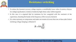 Department of Electrical and Electronics Engineering 27Department of Electrical and Electronics Engineering 27Department of Electrical and Electronics Engineering 27Department of Electrical and Electronics Engineering 27Department of Electrical and Electronics Engineering 27Department of Electrical and Electronics Engineering 27Department of Electrical and Electronics Engineering 27Department of Electrical and Electronics Engineering 27Department of Electrical and Electronics Engineering 27Department of Electrical and Electronics Engineering 27Department of Electrical and Electronics Engineering 27Department of Electrical and Electronics Engineering 27Department of Electrical and Electronics Engineering 27Department of Electrical and Electronics Engineering 27Department of Electrical and Electronics EngineeringDepartment of Electrical and Electronics Engineering 27Department of Electrical and Electronics Engineering 27Department of Electrical and Electronics Engineering 27Department of Electrical and Electronics Engineering 27Department of Electrical and Electronics Engineering 27Department of Electrical and Electronics Engineering 27Department of Electrical and Electronics EngineeringDepartment of Electrical and Electronics Engineering 27Department of Electrical and Electronics Engineering 27
Resistance switching
Department of Electrical and Electronics Engineering
• To reduce the transient recovery voltage requires a considerably lower value of resistor whereas
for voltage equalisation a resistor of relatively high ohmic value will be required.
• In this case it is required that its resistance be low compared with the reactance of the
capacitance, shunting the breaks at the frequency of the recovery transient.
• It is often necessary to compromise and make one resistor do more than one of these jobs Critical
restriking voltage damping is obtained if
 