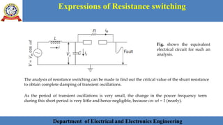 Department of Electrical and Electronics Engineering 28Department of Electrical and Electronics Engineering 28Department of Electrical and Electronics Engineering 28Department of Electrical and Electronics Engineering 28Department of Electrical and Electronics Engineering 28Department of Electrical and Electronics Engineering 28Department of Electrical and Electronics Engineering 28Department of Electrical and Electronics Engineering 28Department of Electrical and Electronics Engineering 28Department of Electrical and Electronics Engineering 28Department of Electrical and Electronics Engineering 28Department of Electrical and Electronics Engineering 28Department of Electrical and Electronics Engineering 28Department of Electrical and Electronics Engineering 28Department of Electrical and Electronics Engineering 28Department of Electrical and Electronics EngineeringDepartment of Electrical and Electronics Engineering 28Department of Electrical and Electronics Engineering 28Department of Electrical and Electronics Engineering 28Department of Electrical and Electronics Engineering 28Department of Electrical and Electronics Engineering 28Department of Electrical and Electronics Engineering 28Department of Electrical and Electronics EngineeringDepartment of Electrical and Electronics Engineering 28Department of Electrical and Electronics Engineering 28
Expressions of Resistance switching
Department of Electrical and Electronics Engineering
The analysis of resistance switching can be made to find out the critical value of the shunt resistance
to obtain complete damping of transient oscillations.
Fig. shows the equivalent
electrical circuit for such an
analysis.
As the period of transient oscillations is very small, the change in the power frequency term
during this short period is very little and hence negligible, because cos wt = 1 (nearly).
 