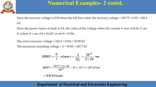 Department of Electrical and Electronics Engineering 37Department of Electrical and Electronics Engineering 37Department of Electrical and Electronics Engineering 37Department of Electrical and Electronics Engineering 37Department of Electrical and Electronics Engineering 37Department of Electrical and Electronics Engineering 37Department of Electrical and Electronics Engineering 37Department of Electrical and Electronics Engineering 37Department of Electrical and Electronics Engineering 37Department of Electrical and Electronics Engineering 37Department of Electrical and Electronics Engineering 37Department of Electrical and Electronics Engineering 37Department of Electrical and Electronics Engineering 37Department of Electrical and Electronics Engineering 37Department of Electrical and Electronics Engineering 37Department of Electrical and Electronics Engineering 37Department of Electrical and Electronics EngineeringDepartment of Electrical and Electronics Engineering 37Department of Electrical and Electronics Engineering 37Department of Electrical and Electronics Engineering 37Department of Electrical and Electronics Engineering 37Department of Electrical and Electronics Engineering 37Department of Electrical and Electronics Engineering 37Department of Electrical and Electronics EngineeringDepartment of Electrical and Electronics Engineering 37Department of Electrical and Electronics Engineering 37
Numerical Examples- 2 contd.
Department of Electrical and Electronics Engineering
Since the recovery voltage is 0.95 times the full line value, the recovery voltage = 107.75 × 0.95 = 102.4
kV.
Since the power factor of fault is 0.4, the value of the voltage when the current is zero will be Vm sin
θ, where θ = cos–1 0.4 = 66.42° or sin θ = 0.916.
The active recovery voltage = 102.4 × 0.916 = 93.85 kV
The maximum restriking voltage = 2 × 93.85 = 187.7 kV
 