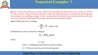 Department of Electrical and Electronics Engineering 38Department of Electrical and Electronics Engineering 38Department of Electrical and Electronics Engineering 38Department of Electrical and Electronics Engineering 38Department of Electrical and Electronics Engineering 38Department of Electrical and Electronics Engineering 38Department of Electrical and Electronics Engineering 38Department of Electrical and Electronics Engineering 38Department of Electrical and Electronics Engineering 38Department of Electrical and Electronics Engineering 38Department of Electrical and Electronics Engineering 38Department of Electrical and Electronics Engineering 38Department of Electrical and Electronics Engineering 38Department of Electrical and Electronics Engineering 38Department of Electrical and Electronics Engineering 38Department of Electrical and Electronics Engineering 38Department of Electrical and Electronics Engineering 38Department of Electrical and Electronics EngineeringDepartment of Electrical and Electronics Engineering 38Department of Electrical and Electronics Engineering 38Department of Electrical and Electronics Engineering 38Department of Electrical and Electronics Engineering 38Department of Electrical and Electronics Engineering 38Department of Electrical and Electronics Engineering 38Department of Electrical and Electronics EngineeringDepartment of Electrical and Electronics Engineering 38Department of Electrical and Electronics Engineering 38
Numerical Examples- 3
Department of Electrical and Electronics Engineering
Q 3. In a short circuit test on a 3-pole, 132 kV C.B. the following observations are made: p.f. of fault
0.4, the recovery voltage 0.90 times full line value, the breaking current symmetrical, the frequency
of oscillations of restriking voltage 16 kHz. Assume that the neutral is grounded and the fault does
not involve ground, determine the average rate of rise of restriking voltage.
Ans 3. Peak value of L-G voltage
Instantaneous value of recovery voltage is
where
K = K1K2
and K1 = multiplying factor due to system voltage
K2 = 1.5 here as fault does not involve ground
 