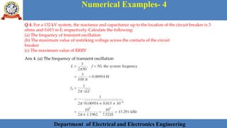 Department of Electrical and Electronics Engineering 40Department of Electrical and Electronics Engineering 40Department of Electrical and Electronics Engineering 40Department of Electrical and Electronics Engineering 40Department of Electrical and Electronics Engineering 40Department of Electrical and Electronics Engineering 40Department of Electrical and Electronics Engineering 40Department of Electrical and Electronics Engineering 40Department of Electrical and Electronics Engineering 40Department of Electrical and Electronics Engineering 40Department of Electrical and Electronics Engineering 40Department of Electrical and Electronics Engineering 40Department of Electrical and Electronics Engineering 40Department of Electrical and Electronics Engineering 40Department of Electrical and Electronics Engineering 40Department of Electrical and Electronics Engineering 40Department of Electrical and Electronics Engineering 40Department of Electrical and Electronics Engineering 40Department of Electrical and Electronics Engineering 40Department of Electrical and Electronics EngineeringDepartment of Electrical and Electronics Engineering 40Department of Electrical and Electronics Engineering 40Department of Electrical and Electronics Engineering 40Department of Electrical and Electronics Engineering 40Department of Electrical and Electronics Engineering 40Department of Electrical and Electronics Engineering 40Department of Electrical and Electronics EngineeringDepartment of Electrical and Electronics Engineering 40Department of Electrical and Electronics Engineering 40
Numerical Examples- 4
Department of Electrical and Electronics Engineering
Q 4. For a 132 kV system, the reactance and capacitance up to the location of the circuit breaker is 3
ohms and 0.015 m F, respectively. Calculate the following:
(a) The frequency of transient oscillation
(b) The maximum value of restriking voltage across the contacts of the circuit
breaker
(c) The maximum value of RRRV
Ans 4. (a) The frequency of transient oscillation
 