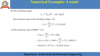 Department of Electrical and Electronics Engineering 41Department of Electrical and Electronics Engineering 41Department of Electrical and Electronics Engineering 41Department of Electrical and Electronics Engineering 41Department of Electrical and Electronics Engineering 41Department of Electrical and Electronics Engineering 41Department of Electrical and Electronics Engineering 41Department of Electrical and Electronics Engineering 41Department of Electrical and Electronics Engineering 41Department of Electrical and Electronics Engineering 41Department of Electrical and Electronics Engineering 41Department of Electrical and Electronics Engineering 41Department of Electrical and Electronics Engineering 41Department of Electrical and Electronics Engineering 41Department of Electrical and Electronics Engineering 41Department of Electrical and Electronics Engineering 41Department of Electrical and Electronics Engineering 41Department of Electrical and Electronics Engineering 41Department of Electrical and Electronics Engineering 41Department of Electrical and Electronics Engineering 41Department of Electrical and Electronics EngineeringDepartment of Electrical and Electronics Engineering 41Department of Electrical and Electronics Engineering 41Department of Electrical and Electronics Engineering 41Department of Electrical and Electronics Engineering 41Department of Electrical and Electronics Engineering 41Department of Electrical and Electronics Engineering 41Department of Electrical and Electronics EngineeringDepartment of Electrical and Electronics Engineering 41Department of Electrical and Electronics Engineering 41
Numerical Examples- 4 contd.
Department of Electrical and Electronics Engineering
(b) The restriking voltage
The maximum value of the restriking voltage = 2Vm
(c) The maximum value of RRRV = wnVm
 