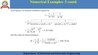 Department of Electrical and Electronics Engineering 43Department of Electrical and Electronics Engineering 43Department of Electrical and Electronics Engineering 43Department of Electrical and Electronics Engineering 43Department of Electrical and Electronics Engineering 43Department of Electrical and Electronics Engineering 43Department of Electrical and Electronics Engineering 43Department of Electrical and Electronics Engineering 43Department of Electrical and Electronics Engineering 43Department of Electrical and Electronics Engineering 43Department of Electrical and Electronics Engineering 43Department of Electrical and Electronics Engineering 43Department of Electrical and Electronics Engineering 43Department of Electrical and Electronics Engineering 43Department of Electrical and Electronics Engineering 43Department of Electrical and Electronics Engineering 43Department of Electrical and Electronics Engineering 43Department of Electrical and Electronics Engineering 43Department of Electrical and Electronics Engineering 43Department of Electrical and Electronics Engineering 43Department of Electrical and Electronics Engineering 43Department of Electrical and Electronics Engineering 43Department of Electrical and Electronics EngineeringDepartment of Electrical and Electronics Engineering 43Department of Electrical and Electronics Engineering 43Department of Electrical and Electronics Engineering 43Department of Electrical and Electronics Engineering 43Department of Electrical and Electronics Engineering 43Department of Electrical and Electronics Engineering 43Department of Electrical and Electronics EngineeringDepartment of Electrical and Electronics Engineering 43Department of Electrical and Electronics Engineering 43
Numerical Examples- 5 contd.
Department of Electrical and Electronics Engineering
(ii) Frequency of damped oscillation is given by
(iii) The value of critical resistance
 
