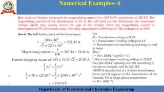 Department of Electrical and Electronics Engineering 45Department of Electrical and Electronics Engineering 45Department of Electrical and Electronics Engineering 45Department of Electrical and Electronics Engineering 45Department of Electrical and Electronics Engineering 45Department of Electrical and Electronics Engineering 45Department of Electrical and Electronics Engineering 45Department of Electrical and Electronics Engineering 45Department of Electrical and Electronics Engineering 45Department of Electrical and Electronics Engineering 45Department of Electrical and Electronics Engineering 45Department of Electrical and Electronics Engineering 45Department of Electrical and Electronics Engineering 45Department of Electrical and Electronics Engineering 45Department of Electrical and Electronics Engineering 45Department of Electrical and Electronics Engineering 45Department of Electrical and Electronics Engineering 45Department of Electrical and Electronics Engineering 45Department of Electrical and Electronics Engineering 45Department of Electrical and Electronics Engineering 45Department of Electrical and Electronics Engineering 45Department of Electrical and Electronics Engineering 45Department of Electrical and Electronics Engineering 45Department of Electrical and Electronics Engineering 45Department of Electrical and Electronics EngineeringDepartment of Electrical and Electronics Engineering 45Department of Electrical and Electronics Engineering 45Department of Electrical and Electronics Engineering 45Department of Electrical and Electronics Engineering 45Department of Electrical and Electronics Engineering 45Department of Electrical and Electronics Engineering 45Department of Electrical and Electronics EngineeringDepartment of Electrical and Electronics Engineering 45Department of Electrical and Electronics Engineering 45
Numerical Examples- 6
Department of Electrical and Electronics Engineering
Q 6. A circuit breaker interrupts the magnetising current of a 100 MVA transformer at 220 kV. The
magnetising current of the transformer is 5% of the full load current. Determine the maximum
voltage which may appear across the gap of the breaker when the magnetising current is
interrupted at 53% of its peak value. The stray capacitance is 2500 microF. The inductance is 30 H.
Ans 6. The full load current of the transformer Let
M = Transformer rating in MVA
V = Transformer winding voltage in kV
I = Transformer corresponding winding current
in Amp
Then
I = (M x 1000) / {sqrt(3) × V}
If the transformer winding voltage is 220kV,
then the 220kV winding current, according to
the above formula, will be 262.44A.
100MVA transformer is a 3 phase transformer,
hence sqrt(3) appears in the denominator of the
formula. For a single phase transformer,
I = M × 1000 / V
 