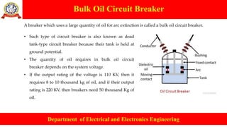 Bulk Oil Circuit Breaker
Department of Electrical and Electronics Engineering
A breaker which uses a large quantity of oil for arc extinction is called a bulk oil circuit breaker.
• Such type of circuit breaker is also known as dead
tank-type circuit breaker because their tank is held at
ground potential.
• The quantity of oil requires in bulk oil circuit
breaker depends on the system voltage.
• If the output rating of the voltage is 110 KV, then it
requires 8 to 10 thousand kg of oil, and if their output
rating is 220 KV, then breakers need 50 thousand Kg of
oil.
 