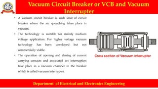 Vacuum Circuit Breaker or VCB and Vacuum
Interrupter
Department of Electrical and Electronics Engineering
• A vacuum circuit breaker is such kind of circuit
breaker where the arc quenching takes place in
vacuum.
• The technology is suitable for mainly medium
voltage application. For higher voltage vacuum
technology has been developed but not
commercially viable.
• The operation of opening and closing of current
carrying contacts and associated arc interruption
take place in a vacuum chamber in the breaker
which is called vacuum interrupter.
 