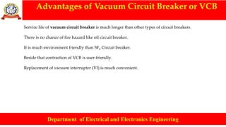 Advantages of Vacuum Circuit Breaker or VCB
Department of Electrical and Electronics Engineering
Service life of vacuum circuit breaker is much longer than other types of circuit breakers.
There is no chance of fire hazard like oil circuit breaker.
It is much environment friendly than SF6 Circuit breaker.
Beside that contraction of VCB is user-friendly.
Replacement of vacuum interrupter (VI) is much convenient.
 