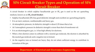 SF6 Circuit Breaker Types and Operation of SF6
Circuit Breaker
Department of Electrical and Electronics Engineering
A circuit breaker in which sulphur hexafluoride gas or SF6 gas is used as the arc quenching
medium, known as an SF6 circuit breaker.
• Sulphur hexafluoride (SF6) has good dielectric strength and excellent arc quenching property.
• It is an inert, nontoxic, nonflammable and heavy gas.
• At atmospheric pressure, its dielectric strength is about 2.35 times that of air.
• At 3 atmospheric pressure its dielectric strength is more than that of transformer oil.
• It is an electronegative gas, i.e. it has high affinity for electrons.
• When a free electron comes in collision with a neutral gas molecule, the electron is absorbed by
the neutral gas molecule and a negative ion is formed.
• As the negative ions so formed are heavy they do not attain sufficient energy to contribute to
ionisation of the gas.
 