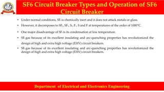 SF6 Circuit Breaker Types and Operation of SF6
Circuit Breaker
Department of Electrical and Electronics Engineering
• Under normal conditions, SF6 is chemically inert and it does not attack metals or glass.
• However, it decomposes to SF4, SF2, S2, F2, S and F at temperatures of the order of 1000°C.
• One major disadvantage of SF6 is its condensation at low temperature.
• SF6 gas because of its excellent insulating and arc-quenching properties has revolutionized the
design of high and extra high voltage (EHV) circuit breakers.
• SF6 gas because of its excellent insulating and arc-quenching properties has revolutionized the
design of high and extra high voltage (EHV) circuit breakers.
 
