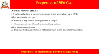 Properties of SF6 Gas
Department of Electrical and Electronics Engineering
2. Chemical Properties of SF6 Gas
(i) It is chemically stable at atmospheric pressure and at temperatures up to 500°C.
(ii) It is a chemically inert gas.
(iii) Moisture is very harmful to the properties of this gas.
(iv) It is non-corrosive on all metals at ambient temperatures.
(v) It is an electronegative gas.
(vi) The products of decomposition of SF6 recombine in a short time after arc extinction.
 