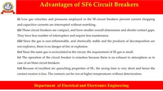 Advantages of SF6 Circuit Breakers
Department of Electrical and Electronics Engineering
(i) Low gas velocities and pressures employed in the SF6 circuit breakers prevent current chopping
and capacitive currents are interrupted without restriking.
(ii) These circuit breakers are compact, and have smaller overall dimensions and shorter contact gaps.
They have less number of interrupters and require less mantenance.
(iii) Since the gas is non-inflammable, and chemically stable and the products of decomposition are
not explosive, there is no danger of fire or explosion.
(iv) Since the same gas is recirculated in the circuit, the requirement of SF6 gas is small.
(v) The operation of the circuit breaker is noiseless because there is no exhaust to atmosphere as in
case of air blast circuit breakers
(vi) Because of excellent arc quenching properties of SF6, the arcing time is very short and hence the
contact erosion is less. The contacts can be run at higher temperatures without deterioration.
 