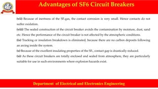 Advantages of SF6 Circuit Breakers
Department of Electrical and Electronics Engineering
(vii) Because of inertness of the SF6 gas, the contact corrosion is very small. Hence contacts do not
suffer oxidation.
(viii) The sealed construction of the circuit breaker avoids the contamination by moisture, dust, sand
etc. Hence the performance of the circuit breaker is not affected by the atmospheric conditions.
(ix) Tracking or insulation breakdown is eliminated, because there are no carbon deposits following
an arcing inside the system.
(x) Because of the excellent insulating properties of the SF6, contact gap is drastically reduced.
(xi) As these circuit breakers are totally enclosed and sealed from atmosphere, they are particularly
suitable for use in such environments where explosion hazards exist.
 
