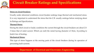 Circuit Breaker Ratings and Specifications
Department of Electrical and Electronics Engineering
Stress on circuit breakers:
Usually under abnormal conditions circuit breaker undergo large thermal and mechanical stress.
It is very important to understand the stress that the C.B. usually undergo before studying about
its Ratings and Specifications.
Thermal Stress:
During the short circuit or faulty conditions the current through the circuit breakers are about 2.5-
3 times that of rated current. Which can melt the metal having diameter of 10cm, According to
Joule’s law of heating.
Mechanical Stress:
This type of stress happens at the moving parts of the circuit breakers during its operation of
preventing fault currents.
 