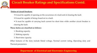 Circuit Breaker Ratings and Specifications Contd.
Department of Electrical and Electronics Engineering
Duties of circuit breakers:
• It must be capable of opening on the occurrence of a fault and of clearing the fault.
• It must be capable of being closed on to a fault.
• It must be capable of carrying fault current for short time while another circuit breaker is
clearing the fault.
These duties are classified as follows:
1. Breaking capacity.
2. Making capacity.
3. Short-time capacity.
Other features of the duty include Rated voltage, Normal current rating, Operating duty and
Thermal parameters.
 