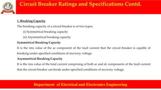 Circuit Breaker Ratings and Specifications Contd.
Department of Electrical and Electronics Engineering
1. Breaking Capacity
The breaking capacity of a circuit breaker is of two types.
(i) Symmetrical breaking capacity
(ii) Asymmetrical breaking capacity
Symmetrical Breaking Capacity
It is the rms value of the ac component of the fault current that the circuit breaker is capable of
breaking under specified conditions of recovery voltage.
Asymmetrical Breaking Capacity
It is the rms value of the total current comprising of both ac and dc components of the fault current
that the circuit breaker can break under specified conditions of recovery voltage.
 