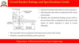 Circuit Breaker Ratings and Specifications Contd.
Department of Electrical and Electronics Engineering
• The line X-X indicates the instant of contact separation.
• AB is the peak value of the ac component of the current
at this instant.
• Therefore, the symmetrical breaking current which is
the rms value of the ac component of the current at the
instant of contact separation is equal to current
AB/sqrt(2) .
• The section BC is the dc component of the short-circuit current at this instant.
• Therefore, asymmetrical breaking current is given by
 