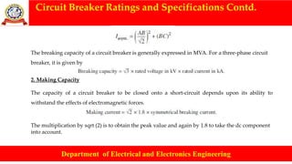 Circuit Breaker Ratings and Specifications Contd.
Department of Electrical and Electronics Engineering
The breaking capacity of a circuit breaker is generally expressed in MVA. For a three-phase circuit
breaker, it is given by
2. Making Capacity
The capacity of a circuit breaker to be closed onto a short-circuit depends upon its ability to
withstand the effects of electromagnetic forces.
The multiplication by sqrt (2) is to obtain the peak value and again by 1.8 to take the dc component
into account.
 
