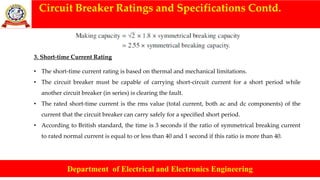 Circuit Breaker Ratings and Specifications Contd.
Department of Electrical and Electronics Engineering
3. Short-time Current Rating
• The short-time current rating is based on thermal and mechanical limitations.
• The circuit breaker must be capable of carrying short-circuit current for a short period while
another circuit breaker (in series) is clearing the fault.
• The rated short-time current is the rms value (total current, both ac and dc components) of the
current that the circuit breaker can carry safely for a specified short period.
• According to British standard, the time is 3 seconds if the ratio of symmetrical breaking current
to rated normal current is equal to or less than 40 and 1 second if this ratio is more than 40.
 