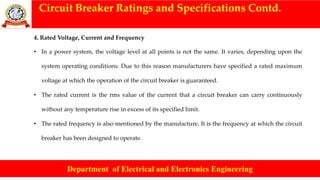 Circuit Breaker Ratings and Specifications Contd.
Department of Electrical and Electronics Engineering
4. Rated Voltage, Current and Frequency
• In a power system, the voltage level at all points is not the same. It varies, depending upon the
system operating conditions. Due to this reason manufacturers have specified a rated maximum
voltage at which the operation of the circuit breaker is guaranteed.
• The rated current is the rms value of the current that a circuit breaker can carry continuously
without any temperature rise in excess of its specified limit.
• The rated frequency is also mentioned by the manufacture. It is the frequency at which the circuit
breaker has been designed to operate.
 