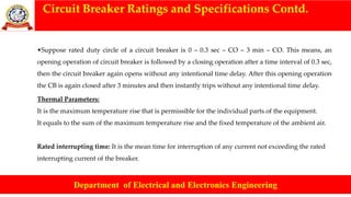 Circuit Breaker Ratings and Specifications Contd.
Department of Electrical and Electronics Engineering
•Suppose rated duty circle of a circuit breaker is 0 – 0.3 sec – CO – 3 min – CO. This means, an
opening operation of circuit breaker is followed by a closing operation after a time interval of 0.3 sec,
then the circuit breaker again opens without any intentional time delay. After this opening operation
the CB is again closed after 3 minutes and then instantly trips without any intentional time delay.
Thermal Parameters:
It is the maximum temperature rise that is permissible for the individual parts of the equipment.
It equals to the sum of the maximum temperature rise and the fixed temperature of the ambient air.
Rated interrupting time: It is the mean time for interruption of any current not exceeding the rated
interrupting current of the breaker.
 