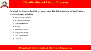 Classification of Circuit Breakers
Department of Electrical and Electronics Engineering
The circuit breakers are classified by various ways. The different criteria for classification of
circuit breakers are as follows
1. Interrupting medium.
2. According to service.
3. Way of operation.
4. Action.
5. Method of control.
6. Way of mounting.
7. Tank construction.
8. Contacts.
 