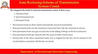 Auto Reclosing Scheme of Transmission
System Contd.
Department of Electrical and Electronics Engineering
We categorize the faults in electrical transmission system in three ways,
1. Transient Fault
2. Semi Permanent Fault
3. Permanent Fault
• The transient faults are those which automatically removed momentarily.
• Semi permanent faults are also transient in nature but there take few moments to remove.
• Semi-permanent faults may get occurred due to the falling of things on the live conductors.
• Semi-permanent faults get removed after the cause of faults is burnt away.
• During both of the above mentioned faults, line is tripped but the line can be restored if the
circuit breakers associated with the line are closed.
 