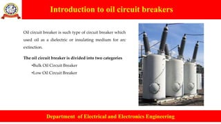 Introduction to oil circuit breakers
Department of Electrical and Electronics Engineering
Oil circuit breaker is such type of circuit breaker which
used oil as a dielectric or insulating medium for arc
extinction.
The oil circuit breaker is divided into two categories
•Bulk Oil Circuit Breaker
•Low Oil Circuit Breaker
 