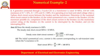 Numerical Example- 2
Department of Electrical and Electronics Engineering
2. A generator connected through a 3-cycle C.B. to a transformer is rated 10 MVA, 13.8 kV with
reactances of Xd″ = 10%, Xd′ = 15% and Xd = 100%. It is operating at no load and rated voltage when a
3-phase short circuit occurs between the breaker and the transformer. Determine (i) the sustained
short circuit current in the breaker; (ii) the initial symmetrical r.m.s. current in the breaker; (iii) the
maximum possible d.c. component of the short circuit current in the breaker; (iv) the momentary
current rating of the breaker; (v) the current to be interrupted by the breaker; and (vi) the
interrupting kVA.
Ans: (i) Since the steady reactance is 100%
The steady state short circuit MVA = 10 MVA
(ii) The initial symmetrical r.m.s. current is the current corresponding to sub-transient state
where the % reactance is 10.
 