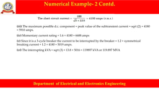 Numerical Example- 2 Contd.
Department of Electrical and Electronics Engineering
(iii) The maximum possible d.c. component = peak value of the subtransient current = sqrt (2) × 4180
= 5910 amps.
(iv) Momentary current rating = 1.6 × 4180 = 6688 amps
(v) Since it is a 3-cycle breaker the current to be interrupted by the breaker = 1.2 × symmetrical
breaking current = 1.2 × 4180 = 5019 amps.
(vi) The interrupting kVA = sqrt (3) × 13.8 × 5016 = 119897 kVA or 119.897 MVA
 