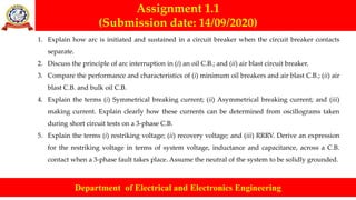 Assignment 1.1
(Submission date: 14/09/2020)
Department of Electrical and Electronics Engineering
1. Explain how arc is initiated and sustained in a circuit breaker when the circuit breaker contacts
separate.
2. Discuss the principle of arc interruption in (i) an oil C.B.; and (ii) air blast circuit breaker.
3. Compare the performance and characteristics of (i) minimum oil breakers and air blast C.B.; (ii) air
blast C.B. and bulk oil C.B.
4. Explain the terms (i) Symmetrical breaking current; (ii) Asymmetrical breaking current; and (iii)
making current. Explain clearly how these currents can be determined from oscillograms taken
during short circuit tests on a 3-phase C.B.
5. Explain the terms (i) restriking voltage; (ii) recovery voltage; and (iii) RRRV. Derive an expression
for the restriking voltage in terms of system voltage, inductance and capacitance, across a C.B.
contact when a 3-phase fault takes place. Assume the neutral of the system to be solidly grounded.
 